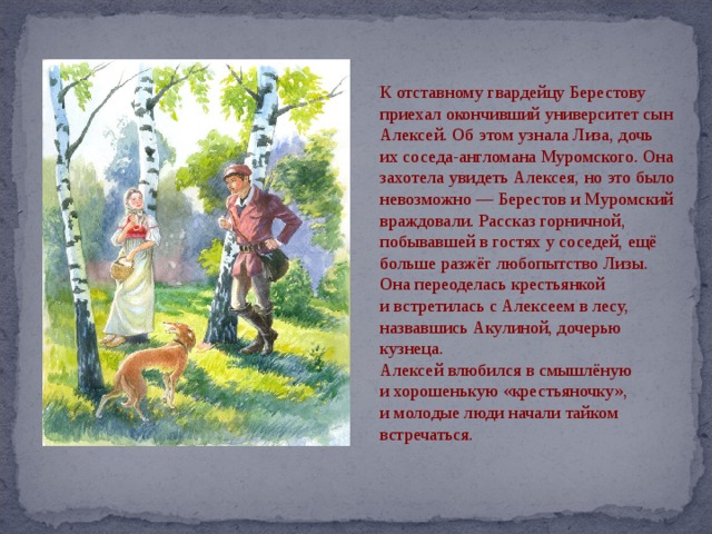 К отставному гвардейцу Берестову приехал окончивший университет сын Алексей. Об этом узнала Лиза, дочь их соседа-англомана Муромского. Она захотела увидеть Алексея, но это было невозможно — Берестов и Муромский враждовали. Рассказ горничной, побывавшей в гостях у соседей, ещё больше разжёг любопытство Лизы. Она переоделась крестьянкой и встретилась с Алексеем в лесу, назвавшись Акулиной, дочерью кузнеца. Алексей влюбился в смышлёную и хорошенькую «крестьяночку», и молодые люди начали тайком встречаться. 