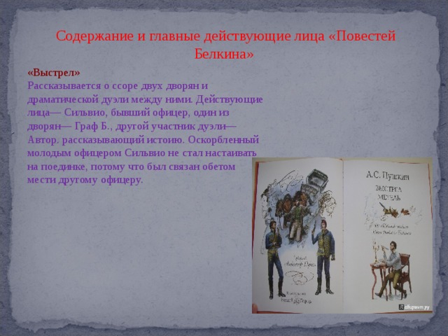 Содержание и главные действующие лица «Повестей Белкина» «Выстрел» Рассказывается о ссоре двух дворян и драматической дуэли между ними. Действующие лица— Сильвио, бывший офицер, один из дворян— Граф Б., другой участник дуэли— Автор. рассказывающий истоию. Оскорбленный молодым офицером Сильвио не стал настаивать на поединке, потому что был связан обетом мести другому офицеру. 