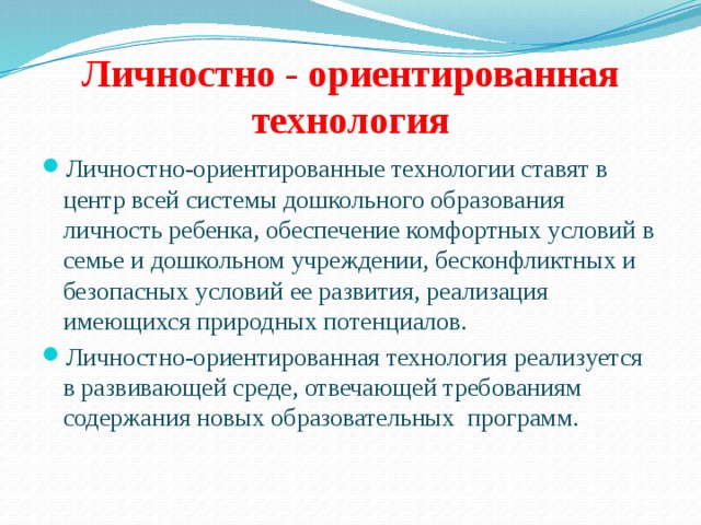 Личностно - ориентированная технология Личностно-ориентированные технологии ставят в центр всей системы дошкольного образования личность ребенка, обеспечение комфортных условий в семье и дошкольном учреждении, бесконфликтных и безопасных условий ее развития, реализация имеющихся природных потенциалов. Личностно-ориентированная технология реализуется в развивающей среде, отвечающей требованиям содержания новых образовательных программ. 