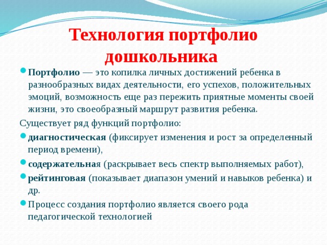 Технология портфолио дошкольника Портфолио — это копилка личных достижений ребенка в разнообразных видах деятельности, его успехов, положительных эмоций, возможность еще раз пережить приятные моменты своей жизни, это своеобразный маршрут развития ребенка. Существует ряд функций портфолио: диагностическая (фиксирует изменения и рост за определенный период времени), содержательна я (раскрывает весь спектр выполняемых работ), рейтинговая (показывает диапазон умений и навыков ребенка) и др. Процесс создания портфолио является своего рода педагогической технологией 