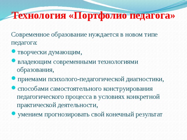 Технология «Портфолио педагога»   Современное образование нуждается в новом типе педагога: творчески думающим, владеющим современными технологиями образования, приемами психолого-педагогической диагностики, способами самостоятельного конструирования педагогического процесса в условиях конкретной практической деятельности, умением прогнозировать свой конечный результат 