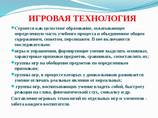 ИГРОВАЯ ТЕХНОЛОГИЯ Строится как целостное образование, охватывающее определенную часть учебного процесса и объединенное общим содержанием, сюжетом, персонажем. В нее включаются последовательно: игры и упражнения, формирующие умение выделять основные, характерные признаки предметов, сравнивать, сопоставлять их; группы игр на обобщение предметов по определенным признакам; группы игр, в процессе которых у дошкольников развивается умение отличать реальные явления от нереальных;   группы игр, воспитывающих умение владеть собой, быстроту реакции на слово, фонематический слух, смекалку и др. Составление игровых технологий из отдельных игр и элементов - забота каждого воспитателя.  