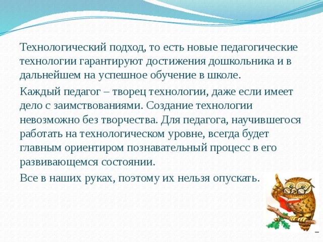 Технологический подход, то есть новые педагогические технологии гарантируют достижения дошкольника и в дальнейшем на успешное обучение в школе. Каждый педагог – творец технологии, даже если имеет дело с заимствованиями. Создание технологии невозможно без творчества. Для педагога, научившегося работать на технологическом уровне, всегда будет главным ориентиром познавательный процесс в его развивающемся состоянии. Все в наших руках, поэтому их нельзя опускать. 