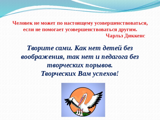   Человек не может по настоящему усовершенствоваться, если не помогает усовершенствоваться другим.  Чарльз Диккенс   Творите сами. Как нет детей без воображения, так нет и педагога без творческих порывов.  Творческих Вам успехов! 