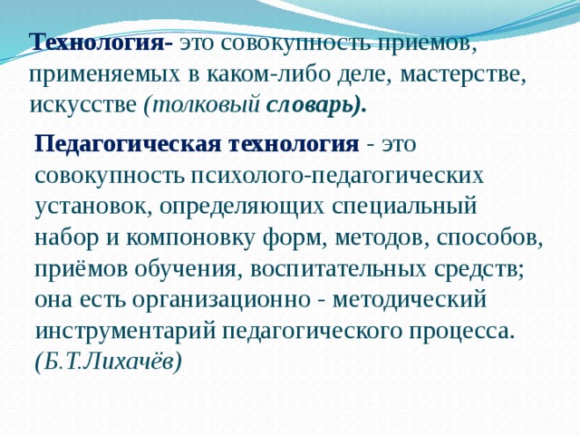 Технология-  это совокупность приемов, применяемых в каком-либо деле, мастерстве, искусстве (толковый словарь).  Педагогическая технология  - это совокупность психолого-педагогических установок, определяющих специальный набор и компоновку форм, методов, способов, приёмов обучения, воспитательных средств; она есть организационно - методический инструментарий педагогического процесса. (Б.Т.Лихачёв) 
