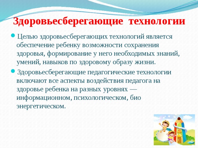 Здоровьесберегающие технологии   Целью здоровьесберегающих технологий является обеспечение ребенку возможности сохранения здоровья, формирование у него необходимых знаний, умений, навыков по здоровому образу жизни. Здоровьесберегающие педагогические технологии включают все аспекты воздействия педагога на здоровье ребенка на разных уровнях — информационном, психологическом, био­энергетическом. 