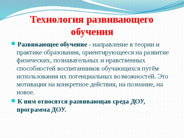 Технология развивающего обучения Развивающее обучение - направление в теории и практике образования, ориентирующееся на развитие физических, познавательных и нравственных способностей воспитанников обучающихся путём использования их потенциальных возможностей. Это мотивация на конкретное действия, на познание, на новое. К ним относятся развивающая среда ДОУ, программа ДОУ. 