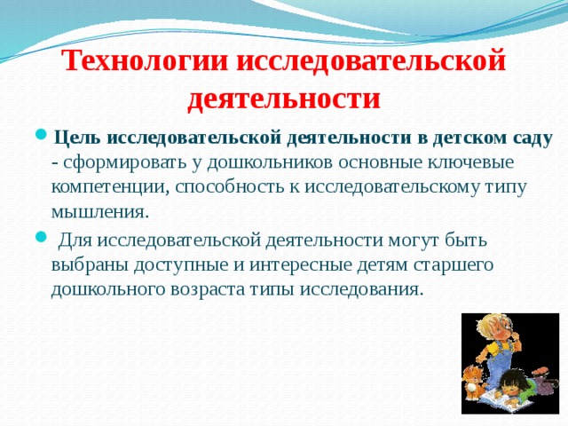 Технологии исследовательской деятельности Цель исследовательской деятельности в детском саду - сформировать у дошкольников основные ключевые компетенции, способность к исследовательскому типу мышления.  Для исследовательской деятельности могут быть выбраны доступные и интересные детям старшего дошкольного возраста типы исследования. 