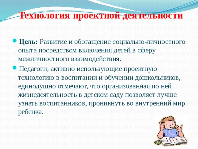  Технология проектной деятельности   Цель: Развитие и обогащение социально-личностного опыта посредством включения детей в сферу межличностного взаимодействия. Педагоги, активно использующие проектную технологию в воспитании и обучении дошкольников, единодушно отмечают, что организованная по ней жизнедеятельность в детском саду позволяет лучше узнать воспитанников, проникнуть во внутренний мир ребенка. 