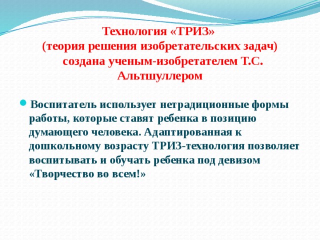Технология «ТРИЗ»  (теория решения изобретательских задач)  создана ученым-изобретателем Т.С. Альтшуллером Воспитатель использует нетрадиционные формы работы, которые ставят ребенка в позицию думающего человека. Адаптированная к дошкольному возрасту ТРИЗ-технология позволяет воспитывать и обучать ребенка под девизом «Творчество во всем!» 