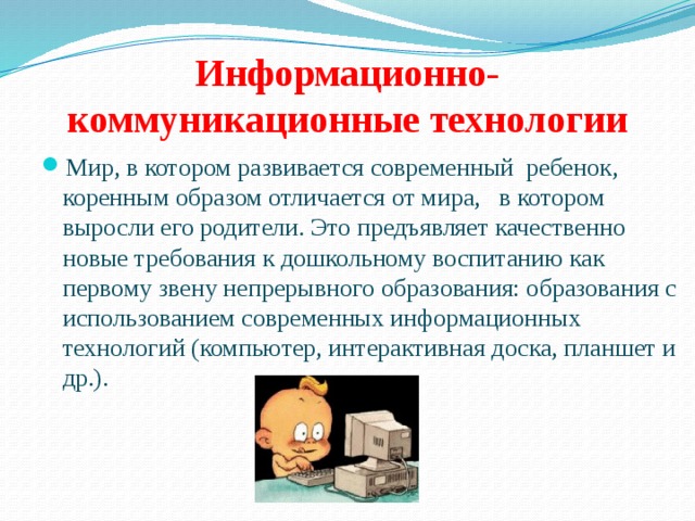 Информационно-коммуникационные технологии Мир, в котором развивается современный ребенок, коренным образом отличается от мира, в котором выросли его родители. Это предъявляет качественно новые требования к дошкольному воспитанию как первому звену непрерывного образования: образования с использованием современных информационных технологий (компьютер, интерактивная доска, планшет и др.). 