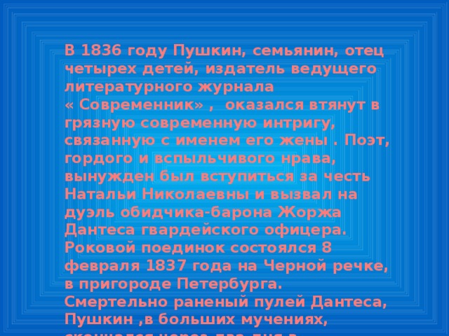 В 1836 году Пушкин, семьянин, отец четырех детей, издатель ведущего литературного журнала « Современник» , оказался втянут в грязную современную интригу, связанную с именем его жены . Поэт, гордого и вспыльчивого нрава, вынужден был вступиться за честь Натальи Николаевны и вызвал на дуэль обидчика-барона Жоржа Дантеса гвардейского офицера. Роковой поединок состоялся 8 февраля 1837 года на Черной речке, в пригороде Петербурга. Смертельно раненый пулей Дантеса, Пушкин ,в больших мучениях, скончался через два дня в петербургской квартире на Мойке . Похоронен в Святогорском монастыре. 