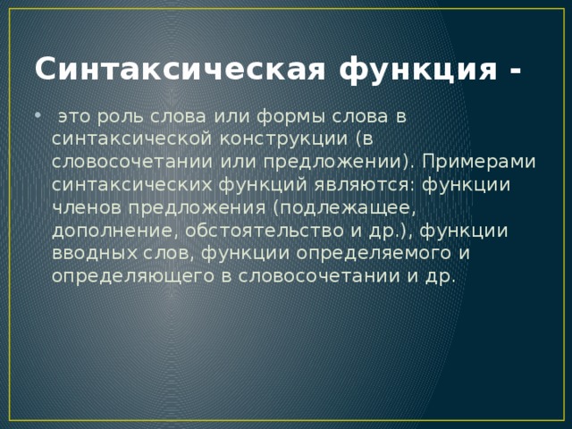 Синтаксическая функция -  это роль слова или формы слова в синтаксической конструкции (в словосочетании или предложении). Примерами синтаксических функций являются: функции членов предложения (подлежащее, дополнение, обстоятельство и др.), функции вводных слов, функции определяемого и определяющего в словосочетании и др. 