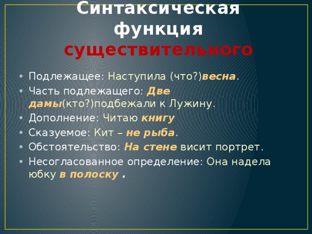 Синтаксическая функция существительного Подлежащее: Наступила (что?) весна . Часть подлежащего: Две дамы (кто?)подбежали к Лужину. Дополнение: Читаю  книгу Сказуемое: Кит – не рыба . Обстоятельство: На стене висит портрет . Несогласованное определение: Она надела юбку в полоску . 