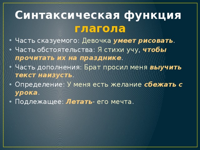 Синтаксическая функция  глагола Часть сказуемого: Девочка  умеет рисовать . Часть обстоятельства: Я стихи учу , чтобы прочитать их на празднике . Часть дополнения: Брат просил меня выучить текст наизусть . Определение: У меня есть желание сбежать с урока . Подлежащее: Летать - его мечта . 