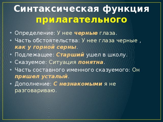 Синтаксическая функция прилагательного Определение: У нее черные глаза . Часть обстоятельства: У нее глаза черные , как у горной серны . Подлежащее: Старший ушел в школу. Сказуемое: Ситуация  понятна . Часть составного именного сказуемого: Он  пришел усталый . Дополнение: С незнакомыми я не разговариваю . 