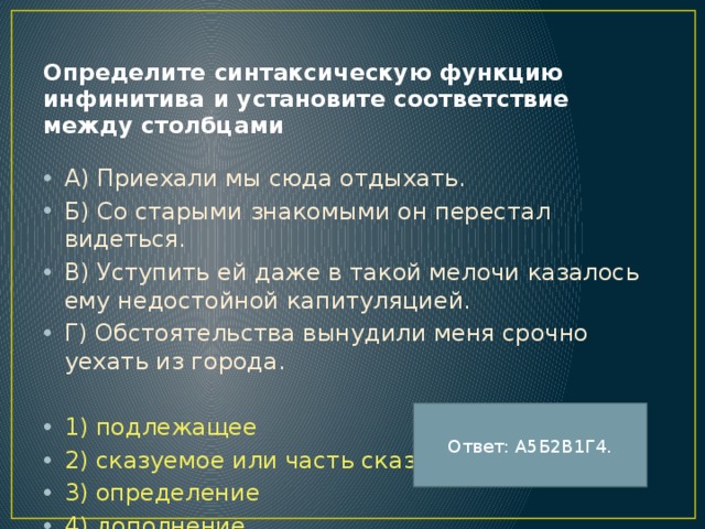 Определите синтаксическую функцию инфинитива и установите соответствие между столбцами А) Приехали мы сюда отдыхать. Б) Со старыми знакомыми он перестал видеться. В) Уступить ей даже в такой мелочи казалось ему недостойной капитуляцией. Г) Обстоятельства вынудили меня срочно уехать из города. 1) подлежащее 2) сказуемое или часть сказуемого 3) определение 4) дополнение 5) обстоятельство Ответ: А5Б2В1Г4. 