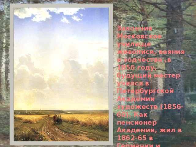 Закончив Московское училище живописи, ваяния и зодчества ,в 1856 году, будущий мастер учился в Петербургской Академии художеств (1856-60). Как пенсионер Академии, жил в 1862-65 в Германии и Швейцарии, посещал мастерскую швейцарского пейзажиста Р. Коллера. 