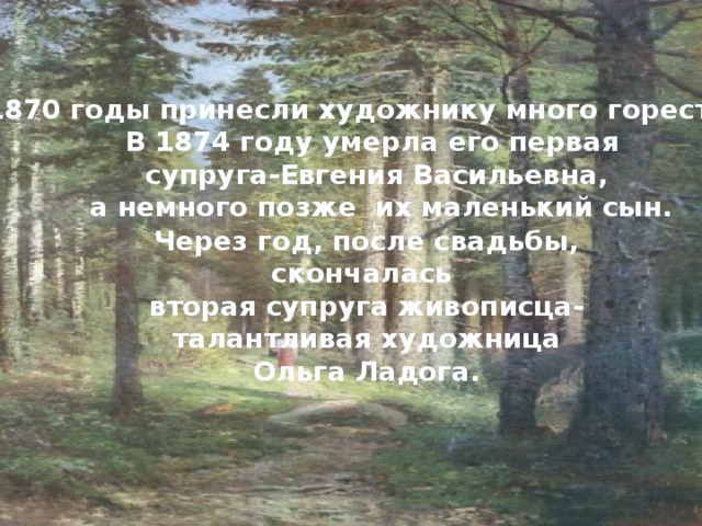 1870 годы принесли художнику много горестей. В 1874 году умерла его первая супруга-Евгения Васильевна,  а немного позже их маленький сын.   Через год, после свадьбы, скончалась вторая супруга живописца- талантливая художница Ольга Ладога. 