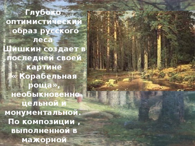 Глубоко оптимистический  образ русского леса Шишкин создает в последней своей картине « Корабельная роща»,  необыкновенно цельной и монументальной. По композиции , выполненной в мажорной красочной гамме, как бы пронизанной солнечным светом .  