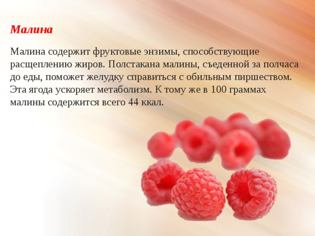 Малина Малина содержит фруктовые энзимы, способствующие расщеплению жиров. Полстакана малины, съеденной за полчаса до еды, поможет желудку справиться с обильным пиршеством. Эта ягода ускоряет метаболизм. К тому же в 100 граммах малины содержится всего 44 ккал. 