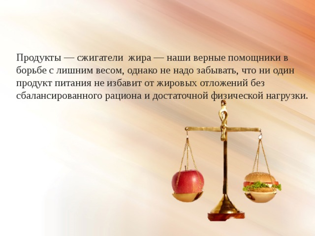 Продукты — сжигатели жира — наши верные помощники в борьбе с лишним весом, однако не надо забывать, что ни один продукт питания не избавит от жировых отложений без сбалансированного рациона и достаточной физической нагрузки. 