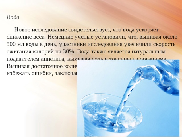 Вода  Новое исследование свидетельствует, что вода ускоряет снижение веса. Немецкие ученые установили, что, выпивая около 500 мл воды в день, участники исследования увеличили скорость сжигания калорий на 30%. Вода также является натуральным подавителем аппетита, вымывая соль и токсины из организма. Выпивая достаточное количество воды, вы также сможете избежать ошибки, заключающейся в принятии жажды за голод. 