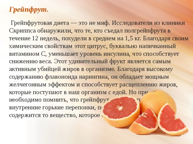 Грейпфрут.  Грейпфрутовая диета — это не миф. Исследователи из клиники Скриппса обнаружили, что те, кто съедал полгрейпфрута в течение 12 недель, похудели в среднем на 1,5 кг. Благодаря своим химическим свойствам этот цитрус, буквально напичканный витамином С, уменьшает уровень инсулина, что способствует снижению веса. Этот удивительный фрукт является самым активным убийцей жиров в организме. Благодаря высокому содержанию флавоноида нарингина, он обладает мощным желчегонным эффектом и способствует расщеплению жиров, которые поступают в наш организм с едой. Но при этом необходимо помнить, что грейпфрут нужно есть, не очищая внутренние горькие перепонки, потому что именно в них и содержится то вещество, которое сжигает жир. 
