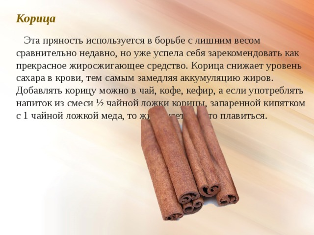 Корица  Эта пряность используется в борьбе с лишним весом сравнительно недавно, но уже успела себя зарекомендовать как прекрасное жиросжигающее средство. Корица снижает уровень сахара в крови, тем самым замедляя аккумуляцию жиров. Добавлять корицу можно в чай, кофе, кефир, а если употреблять напиток из смеси ½ чайной ложки корицы, запаренной кипятком с 1 чайной ложкой меда, то жир будет просто плавиться. 