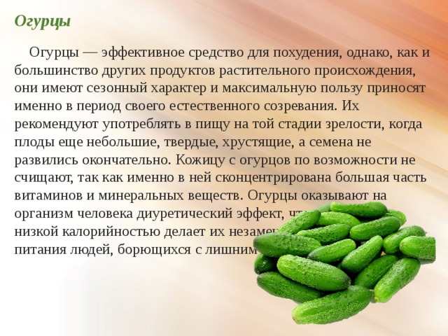 Огурцы  Огурцы — эффективное средство для похудения, однако, как и большинство других продуктов растительного происхождения, они имеют сезонный характер и максимальную пользу приносят именно в период своего естественного созревания. Их рекомендуют употреблять в пищу на той стадии зрелости, когда плоды еще небольшие, твердые, хрустящие, а семена не развились окончательно. Кожицу с огурцов по возможности не счищают, так как именно в ней сконцентрирована большая часть витаминов и минеральных веществ. Огурцы оказывают на организм человека диуретический эффект, что в сочетании с низкой калорийностью делает их незаменимым продуктом для питания людей, борющихся с лишним весом. 