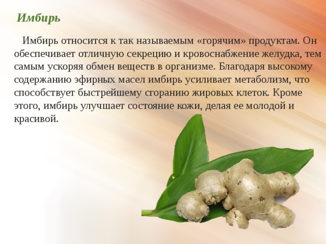  Имбирь  Имбирь относится к так называемым «горячим» продуктам. Он обеспечивает отличную секрецию и кровоснабжение желудка, тем самым ускоряя обмен веществ в организме. Благодаря высокому содержанию эфирных масел имбирь усиливает метаболизм, что способствует быстрейшему сгоранию жировых клеток. Кроме этого, имбирь улучшает состояние кожи, делая ее молодой и красивой. 