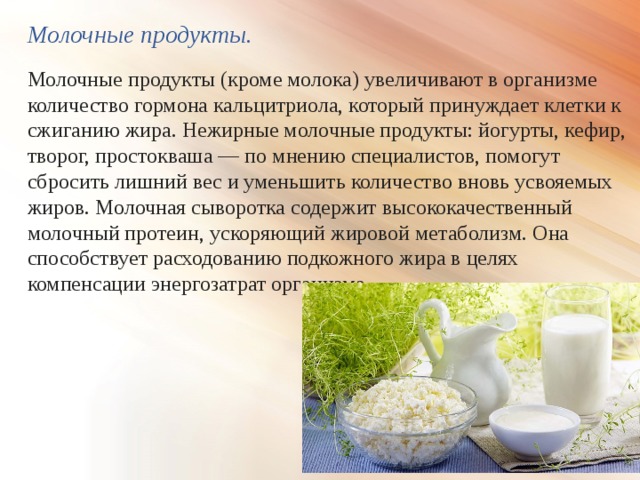 Молочные продукты. Молочные продукты (кроме молока) увеличивают в организме количество гормона кальцитриола, который принуждает клетки к сжиганию жира. Нежирные молочные продукты: йогурты, кефир, творог, простокваша — по мнению специалистов, помогут сбросить лишний вес и уменьшить количество вновь усвояемых жиров. Молочная сыворотка содержит высококачественный молочный протеин, ускоряющий жировой метаболизм. Она способствует расходованию подкожного жира в целях компенсации энергозатрат организма 