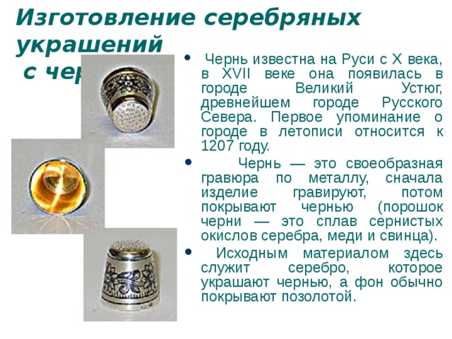 Изготовление серебряных украшений  с чернью  Чернь известна на Руси с X века, в XVII веке она появилась в городе Великий Устюг, древнейшем городе Русского Севера. Первое упоминание о городе в летописи относится к 1207 году.  Чернь — это своеобразная гравюра по металлу, сначала изделие гравируют, потом покрывают чернью (порошок черни — это сплав сернистых окислов серебра, меди и свинца).  Исходным материалом здесь служит серебро, которое украшают чернью, а фон обычно покрывают позолотой. 
