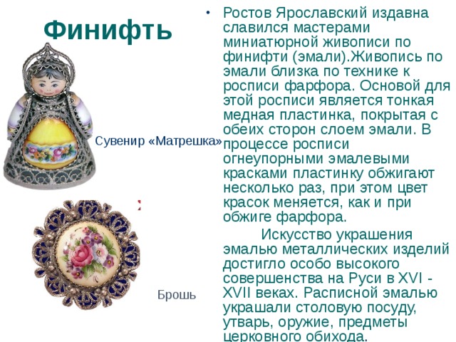 Ростов Ярославский издавна славился мастерами миниатюрной живописи по финифти (эмали).Живопись по эмали близка по технике к росписи фарфора. Основой для этой росписи является тонкая медная пластинка, покрытая с обеих сторон слоем эмали. В процессе росписи огнеупорными эмалевыми красками пластинку обжигают несколько раз, при этом цвет красок меняется, как и при обжиге фарфора.  Искусство украшения эмалью металлических изделий достигло особо высокого совершенства на Руси в XVI - XVII веках. Расписной эмалью украшали столовую посуду, утварь, оружие, предметы церковного обихода . Финифть Сувенир «Матрешка» Брошь 