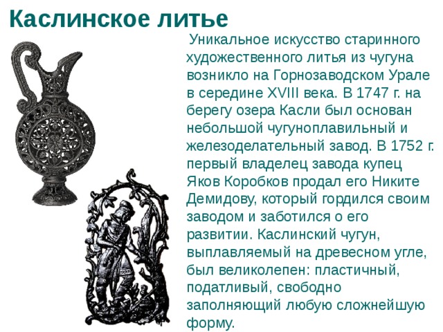 Каслинское литье   Уникальное искусство старинного художественного литья из чугуна возникло на Горнозаводском Урале в середине XVIII века. В 1747 г. на берегу озера Касли был основан небольшой чугуноплавильный и железоделательный завод. В 1752 г. первый владелец завода купец Яков Коробков продал его Никите Демидову, который гордился своим заводом и заботился о его развитии. Каслинский чугун, выплавляемый на древесном угле, был великолепен: пластичный, податливый, свободно заполняющий любую сложнейшую форму. 