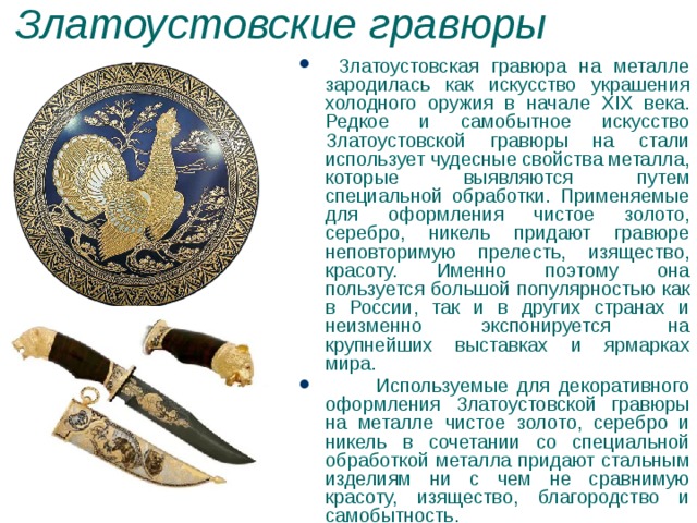 Златоустовские гравюры  Златоустовская гравюра на металле зародилась как искусство украшения холодного оружия в начале XIX века. Редкое и самобытное искусство Златоустовской гравюры на стали использует чудесные свойства металла, которые выявляются путем специальной обработки. Применяемые для оформления чистое золото, серебро, никель придают гравюре неповторимую прелесть, изящество, красоту. Именно поэтому она пользуется большой популярностью как в России, так и в других странах и неизменно экспонируется на крупнейших выставках и ярмарках мира.  Используемые для декоративного оформления Златоустовской гравюры на металле чистое золото, серебро и никель в сочетании со специальной обработкой металла придают стальным изделиям ни с чем не сравни­мую красоту, изящество, благородство и самобытность. 