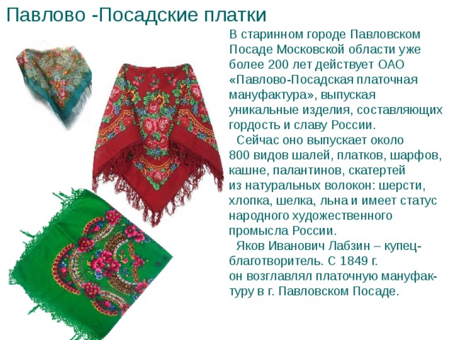 Павлово -Посадские платки В старинном городе Павловском Посаде Московской области уже более 200 лет действует ОАО «Павлово-Посадская платочная мануфактура», выпуская уникальные изделия, составляющих гордость и славу России.  Сейчас оно выпускает около 800 видов шалей, платков, шарфов, кашне, палантинов, скатертей из натуральных волокон: шерсти, хлопка, шелка, льна и имеет статус народного художественного промысла России.  Яков Иванович Лабзин – купец-благотворитель. С 1849 г. он возглавлял платочную мануфак-туру в г. Павловском Посаде.    