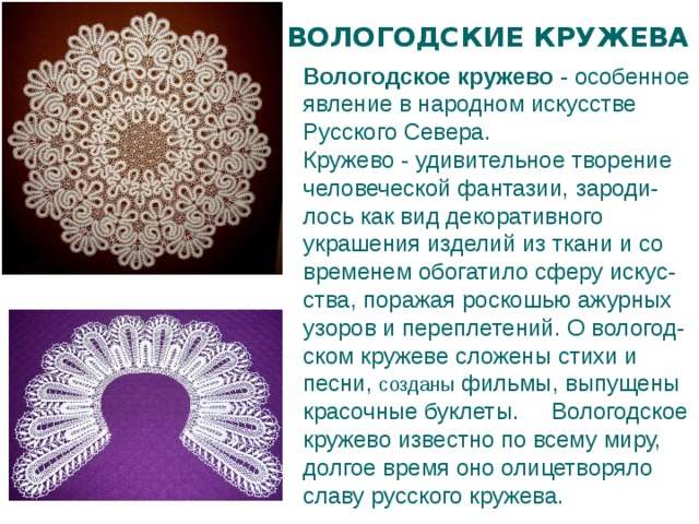 ВОЛОГОДСКИЕ КРУЖЕВА Вологодское кружево  - особенное явление в народном искусстве Русского Севера. Кружево - удивительное творение человеческой фантазии, зароди-лось как вид декоративного украшения изделий из ткани и со временем обогатило сферу искус-ства, поражая роскошью ажурных узоров и переплетений. О вологод-ском кружеве сложены стихи и песни, созданы фильмы, выпущены красочные буклеты. Вологодское кружево известно по всему миру, долгое время оно олицетворяло славу русского кружева. 
