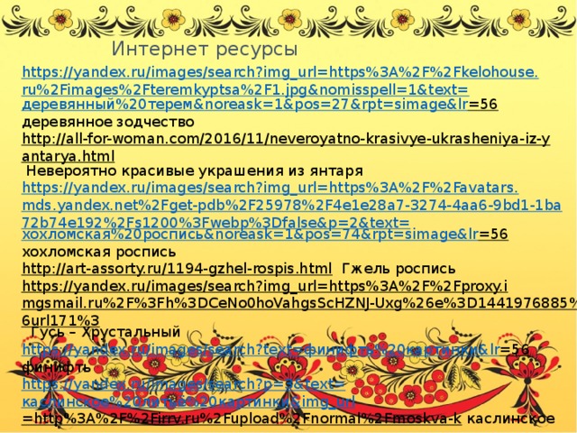 Интернет ресурсы https://yandex.ru/images/search?img_url=https%3A%2F%2Fkelohouse.ru%2Fimages%2Fteremkyptsa%2F1.jpg&nomisspell=1&text= деревянный%20терем& noreask =1&pos=27&rpt= simage&lr =56  деревянное зодчество http://all-for-woman.com/2016/11/neveroyatno-krasivye-ukrasheniya-iz-yantarya.html  Невероятно красивые украшения из янтаря https://yandex.ru/images/search?img_url=https%3A%2F%2Favatars.mds.yandex.net%2Fget-pdb%2F25978%2F4e1e28a7-3274-4aa6-9bd1-1ba72b74e192%2Fs1200%3Fwebp%3Dfalse&p=2&text= хохломская%20роспись& noreask =1&pos=74&rpt= simage&lr =56  хохломская роспись http://art-assorty.ru/1194-gzhel-rospis.html  Гжель роспись https://yandex.ru/images/search?img_url=https%3A%2F%2Fproxy.imgsmail.ru%2F%3Fh%3DCeNo0hoVahgsScHZNJ-Uxg%26e%3D1441976885%26url171%3  Гусь – Хрустальный https://yandex.ru/images/search?text= финифть%20картинки& lr =56  финифть https://yandex.ru/images/search?p=3&text= каслинское%20литьё%20картинки& img_url =http%3A%2F%2Firrv.ru%2Fupload%2Fnormal%2Fmoskva-k  каслинское литье https://yandex.ru/images/search?p=3&text= златоустовская%20гравюра%20на%20стали& img_url =https%3A%2F%2Fimg-fotki.yandex.ru%2Fg  златоустовская гравюра http:// rusprom.biz/pavlovoposadskie-platki/51-pavlovoposadskiye-platki  Павлово - Посадские платки 