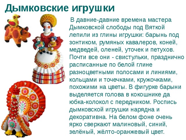Дымковские игрушки  В давние-давние времена мастера Дымковской слободы под Вяткой лепили из глины игрушки: барынь под зонтиком, румяных кавалеров, коней, медведей, оленей, уточек и петухов. Почти все они - свистульки, празднично расписанные по белой глине разноцветными полосами и линиями, кольцами и точечками, кружочками, похожими на цветы. В фигурке барыни выделяется голова в кокошнике да юбка-колокол с передником. Роспись дымковской игрушки нарядна и декоративна. На белом фоне очень ярко сверкают малиновый, синий, зелёный, жёлто-оранжевый цвет. 