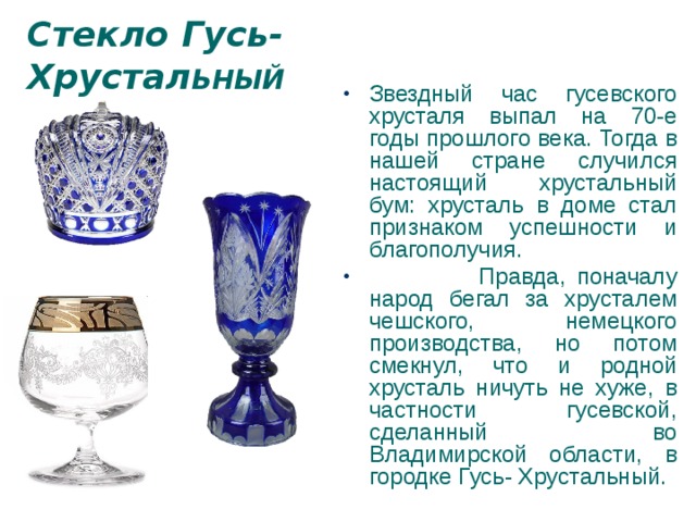 Стекло Гусь- Хрустал ЬНЫЙ Звездный час гусевского хрусталя выпал на 70-е годы прошлого века. Тогда в нашей стране случился настоящий хрустальный бум: хрусталь в доме стал признаком успешности и благополучия.  Правда, поначалу народ бегал за хрусталем чешского, немецкого производства, но потом смекнул, что и родной хрусталь ничуть не хуже, в частности гусевской, сделанный во Владимирской области, в городке Гусь- Хрустальный. 