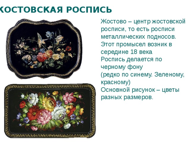 ЖОСТОВСКАЯ РОСПИСЬ Жостово – центр жостовской росписи, то есть росписи металлических подносов. Этот промысел возник в середине 18 века Роспись делается по черному фону (редко по синему. Зеленому, красному) Основной рисунок – цветы разных размеров . 