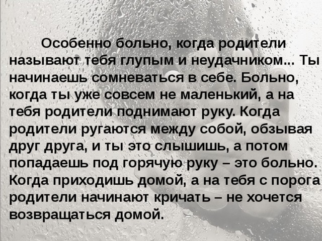  Особенно больно, когда родители называют тебя глупым и неудачником... Ты начинаешь сомневаться в себе. Больно, когда ты уже совсем не маленький, а на тебя родители поднимают руку. Когда родители ругаются между собой, обзывая друг друга, и ты это слышишь, а потом попадаешь под горячую руку – это больно. Когда приходишь домой, а на тебя с порога родители начинают кричать – не хочется возвращаться домой.   Особенно больно, когда родители называют тебя глупым и неудачником... Ты начинаешь сомневаться в себе. Больно, когда ты уже совсем не маленький, а на тебя родители поднимают руку. Когда родители ругаются между собой, обзывая друг друга, и ты это слышишь, а потом попадаешь под горячую руку – это больно. Когда приходишь домой, а на тебя с порога родители начинают кричать – не хочется возвращаться домой. 
