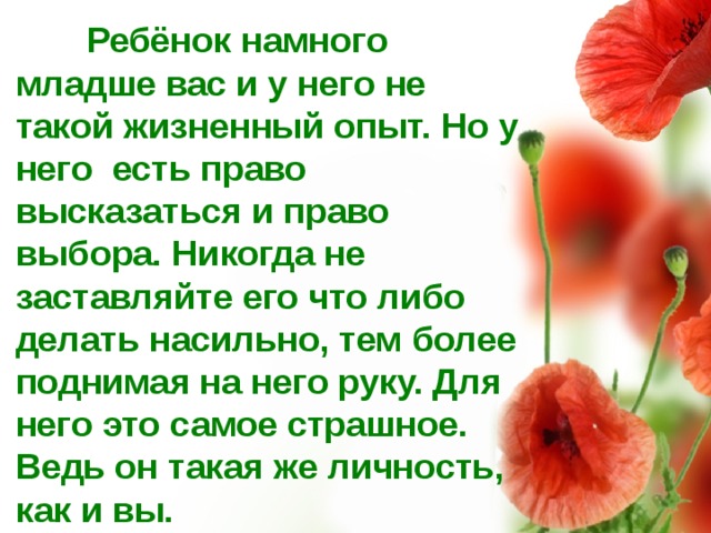  Ребёнок намного младше вас и у него не такой жизненный опыт. Но у него есть право высказаться и право выбора. Никогда не заставляйте его что либо делать насильно, тем более поднимая на него руку. Для него это самое страшное. Ведь он такая же личность, как и вы.  