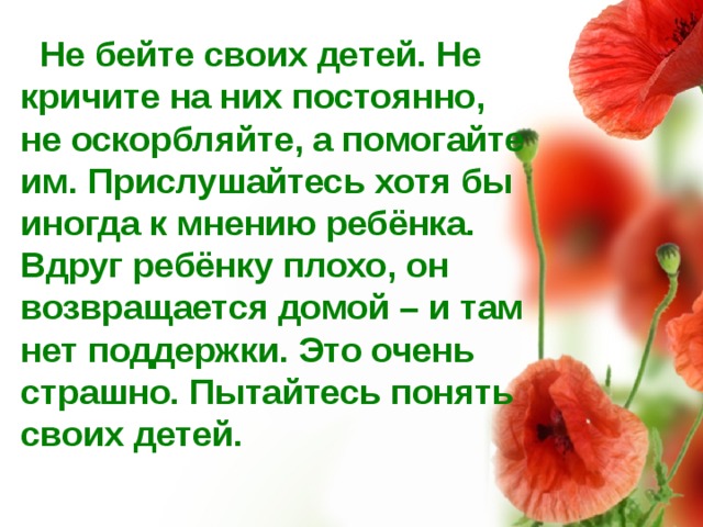  Не бейте своих детей. Не кричите на них постоянно, не оскорбляйте, а помогайте им. Прислушайтесь хотя бы иногда к мнению ребёнка. Вдруг ребёнку плохо, он возвращается домой – и там нет поддержки. Это очень страшно. Пытайтесь понять своих детей. 