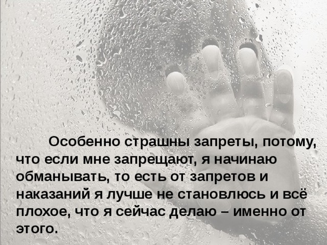  Особенно больно, когда родители называют тебя глупым и неудачником... Ты начинаешь сомневаться в себе. Больно, когда ты уже совсем не маленький, а на тебя родители поднимают руку. Когда родители ругаются между собой, обзывая друг друга, и ты это слышишь, а потом попадаешь под горячую руку – это больно. Когда приходишь домой, а на тебя с порога родители начинают кричать – не хочется возвращаться домой.  Особенно страшны запреты, потому, что если мне запрещают, я начинаю обманывать, то есть от запретов и наказаний я лучше не становлюсь и всё плохое, что я сейчас делаю – именно от этого.  
