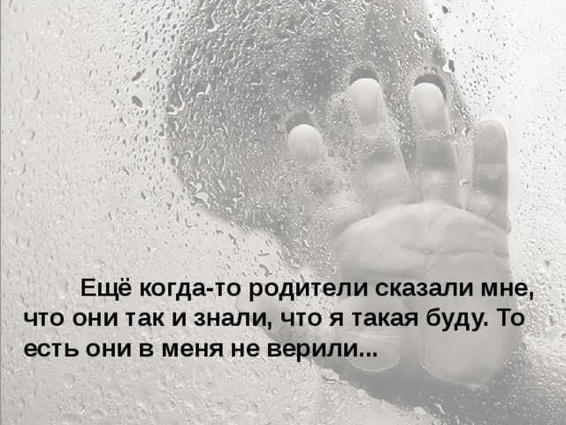  Особенно больно, когда родители называют тебя глупым и неудачником... Ты начинаешь сомневаться в себе. Больно, когда ты уже совсем не маленький, а на тебя родители поднимают руку. Когда родители ругаются между собой, обзывая друг друга, и ты это слышишь, а потом попадаешь под горячую руку – это больно. Когда приходишь домой, а на тебя с порога родители начинают кричать – не хочется возвращаться домой.  Ещё когда-то родители сказали мне, что они так и знали, что я такая буду. То есть они в меня не верили... 