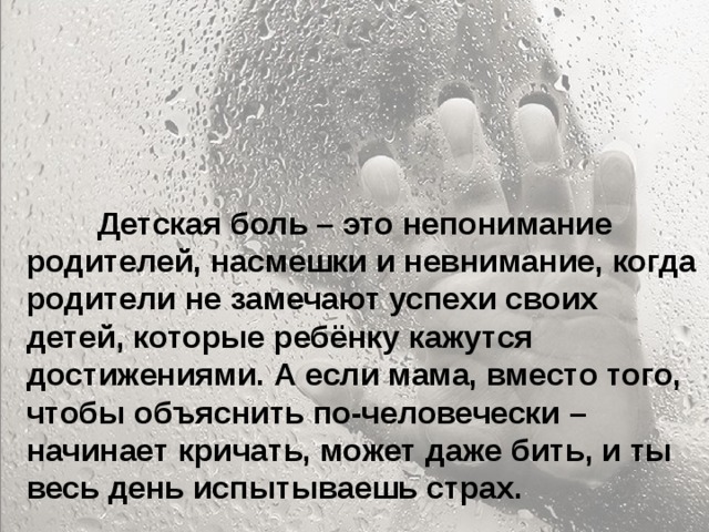  Особенно больно, когда родители называют тебя глупым и неудачником... Ты начинаешь сомневаться в себе. Больно, когда ты уже совсем не маленький, а на тебя родители поднимают руку. Когда родители ругаются между собой, обзывая друг друга, и ты это слышишь, а потом попадаешь под горячую руку – это больно. Когда приходишь домой, а на тебя с порога родители начинают кричать – не хочется возвращаться домой.  Детская боль – это непонимание родителей, насмешки и невнимание, когда родители не замечают успехи своих детей, которые ребёнку кажутся достижениями. А если мама, вместо того, чтобы объяснить по-человечески – начинает кричать, может даже бить, и ты весь день испытываешь страх. 