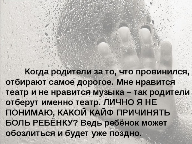  Особенно больно, когда родители называют тебя глупым и неудачником... Ты начинаешь сомневаться в себе. Больно, когда ты уже совсем не маленький, а на тебя родители поднимают руку. Когда родители ругаются между собой, обзывая друг друга, и ты это слышишь, а потом попадаешь под горячую руку – это больно. Когда приходишь домой, а на тебя с порога родители начинают кричать – не хочется возвращаться домой.  Когда родители за то, что провинился, отбирают самое дорогое. Мне нравится театр и не нравится музыка – так родители отберут именно театр. ЛИЧНО Я НЕ ПОНИМАЮ, КАКОЙ КАЙФ ПРИЧИНЯТЬ БОЛЬ РЕБЁНКУ? Ведь ребёнок может обозлиться и будет уже поздно. 