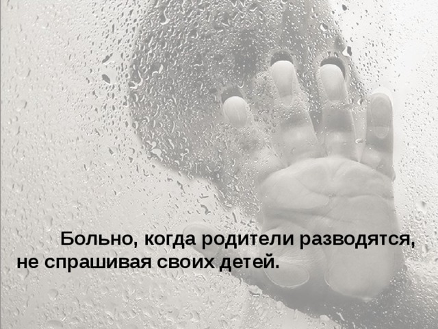 Особенно больно, когда родители называют тебя глупым и неудачником... Ты начинаешь сомневаться в себе. Больно, когда ты уже совсем не маленький, а на тебя родители поднимают руку. Когда родители ругаются между собой, обзывая друг друга, и ты это слышишь, а потом попадаешь под горячую руку – это больно. Когда приходишь домой, а на тебя с порога родители начинают кричать – не хочется возвращаться домой.  Больно, когда родители разводятся, не спрашивая своих детей.  